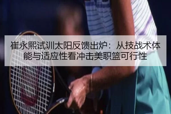 崔永熙试训太阳反馈出炉：从技战术体能与适应性看冲击美职篮可行性